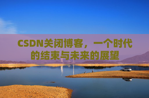 CSDN关闭博客，一个时代的结束与未来的展望